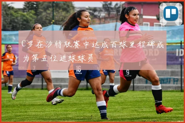 C罗在沙特联赛中达成百球里程碑成为第五位进球球员