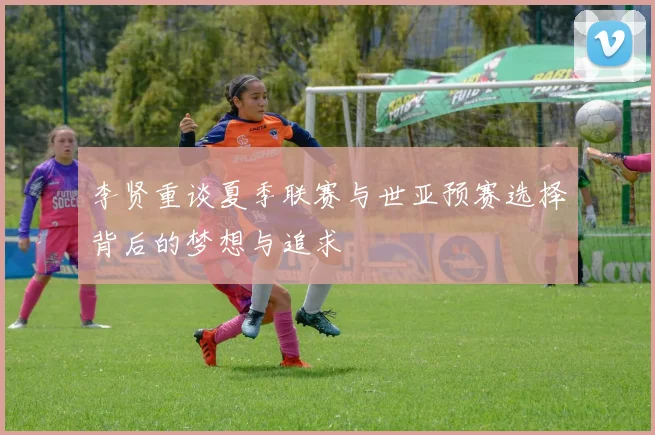 李贤重谈夏季联赛与世亚预赛选择背后的梦想与追求