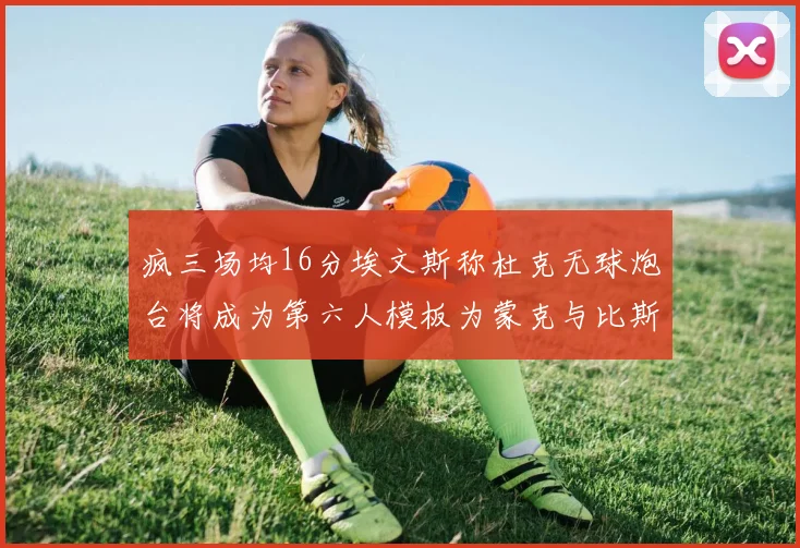 疯三场均16分埃文斯称杜克无球炮台将成为第六人模板为蒙克与比斯利