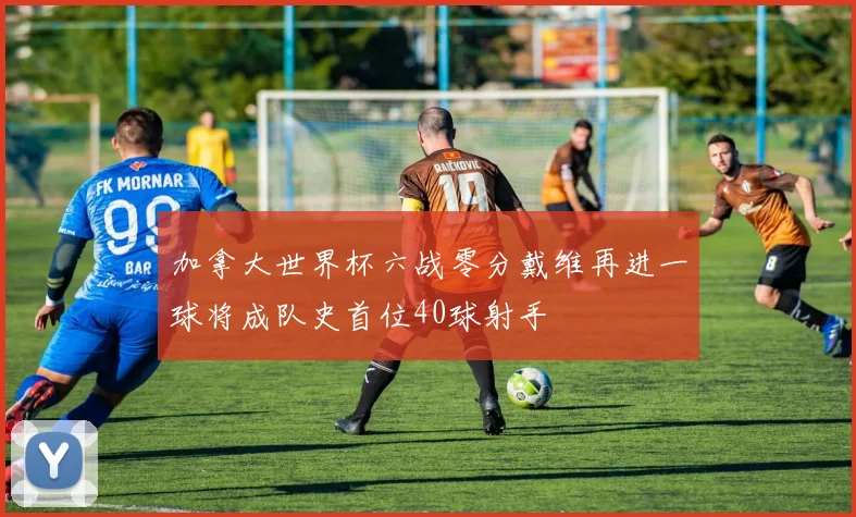 加拿大世界杯六战零分戴维再进一球将成队史首位40球射手