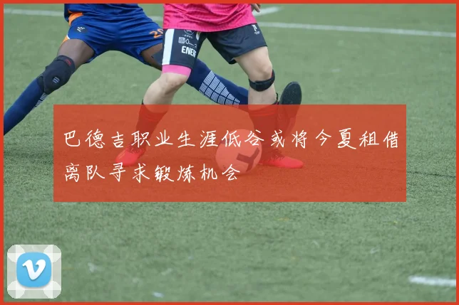 巴德吉职业生涯低谷或将今夏租借离队寻求锻炼机会