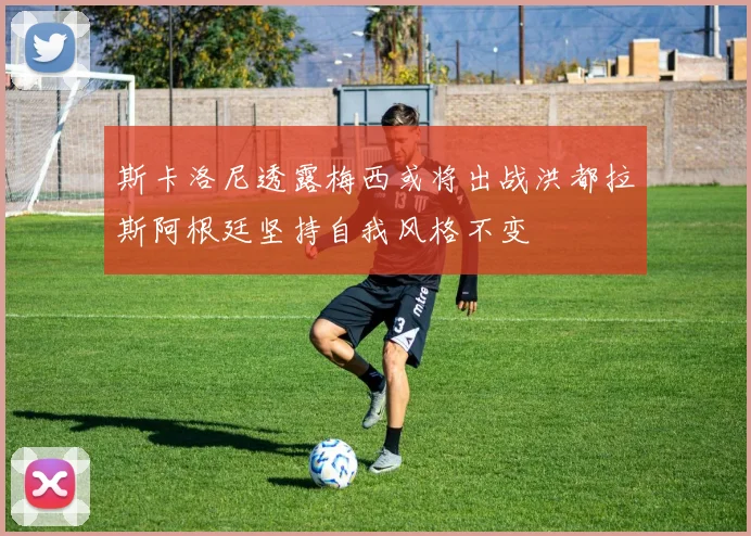 斯卡洛尼透露梅西或将出战洪都拉斯阿根廷坚持自我风格不变