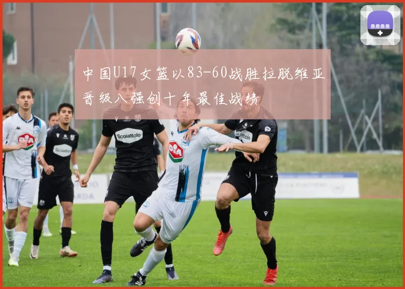 中国U17女篮以83-60战胜拉脱维亚晋级八强创十年最佳战绩