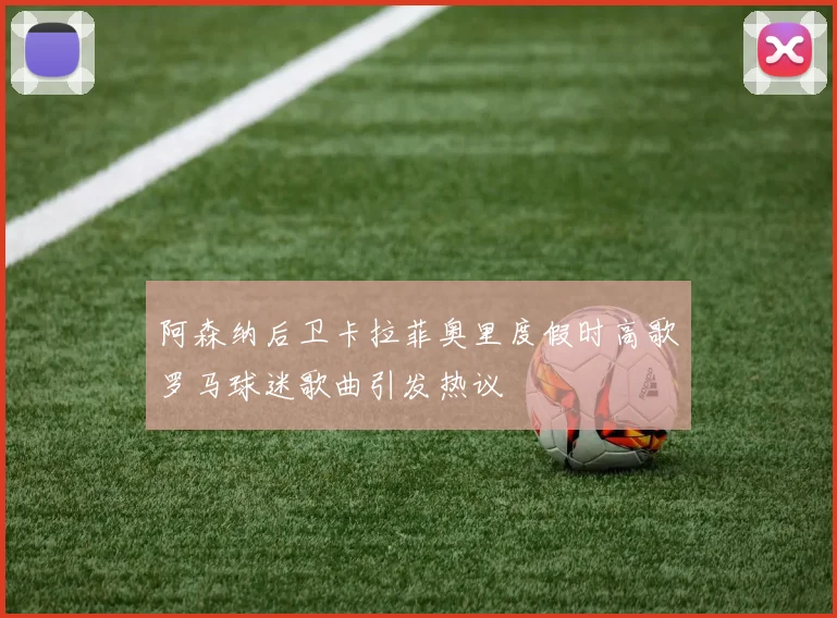阿森纳后卫卡拉菲奥里度假时高歌罗马球迷歌曲引发热议