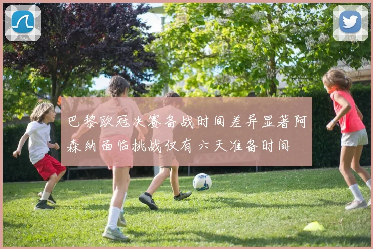 巴黎欧冠决赛备战时间差异显著阿森纳面临挑战仅有六天准备时间