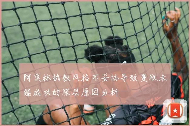 阿莫林执教风格不妥协导致曼联未能成功的深层原因分析