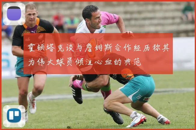 霍顿塔克谈与詹姆斯合作经历称其为伟大球员倾注心血的典范