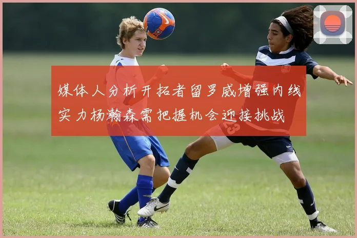 媒体人分析开拓者留罗威增强内线实力杨瀚森需把握机会迎接挑战