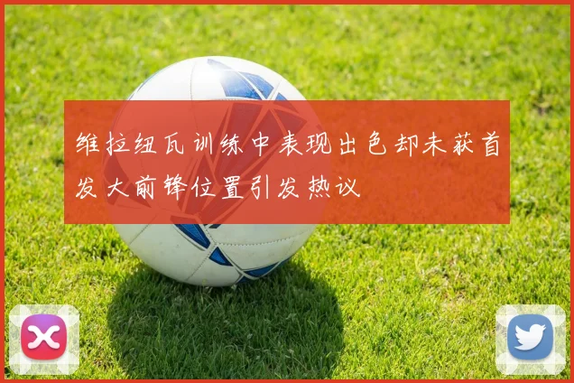 维拉纽瓦训练中表现出色却未获首发大前锋位置引发热议