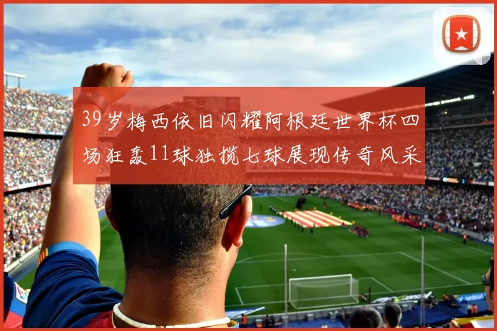 39岁梅西依旧闪耀阿根廷世界杯四场狂轰11球独揽七球展现传奇风采