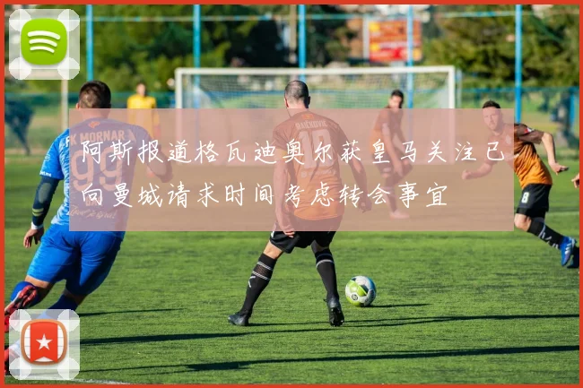 阿斯报道格瓦迪奥尔获皇马关注已向曼城请求时间考虑转会事宜