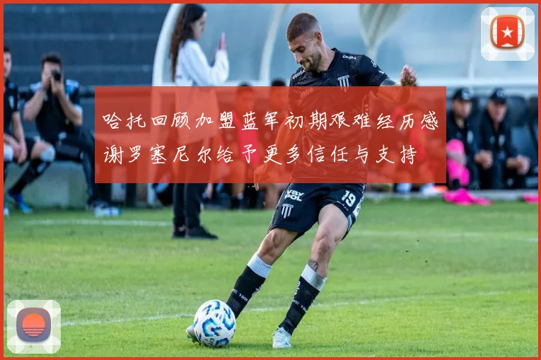 哈托回顾加盟蓝军初期艰难经历感谢罗塞尼尔给予更多信任与支持