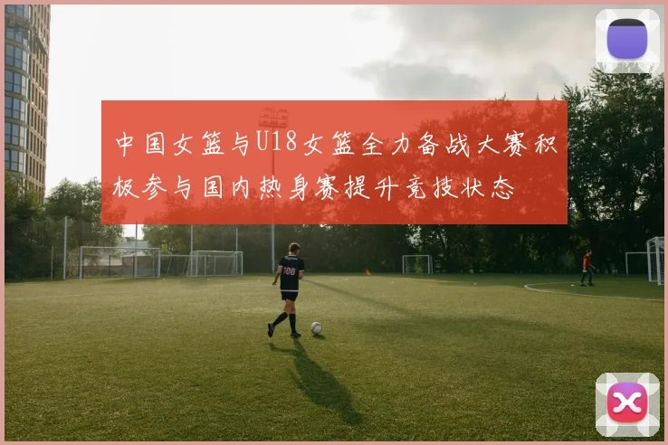 中国女篮与U18女篮全力备战大赛积极参与国内热身赛提升竞技状态