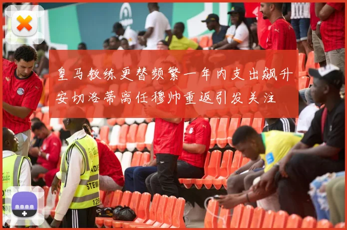 皇马教练更替频繁一年内支出飙升安切洛蒂离任穆帅重返引发关注