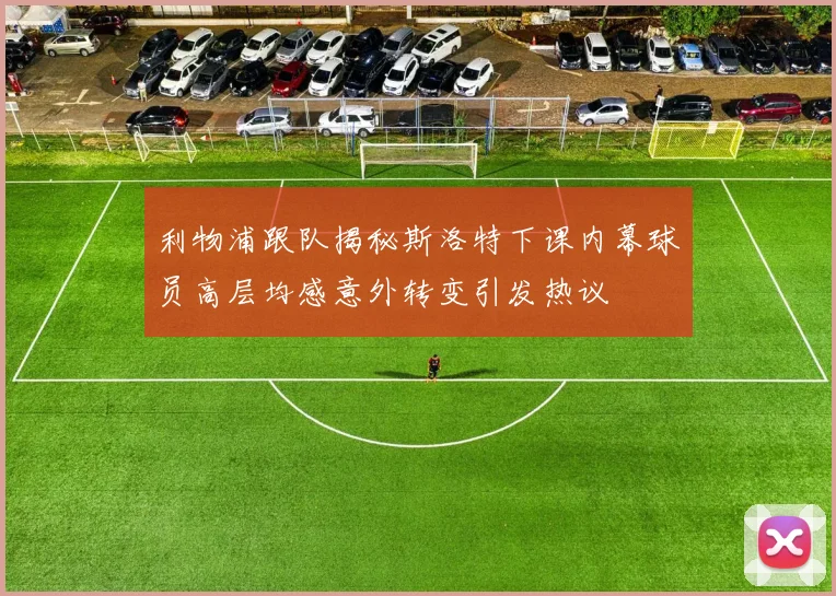 利物浦跟队揭秘斯洛特下课内幕球员高层均感意外转变引发热议
