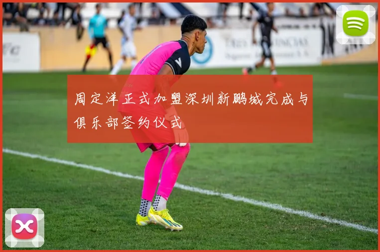 周定洋正式加盟深圳新鹏城完成与俱乐部签约仪式