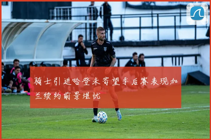 骑士引进哈登未寄望季后赛表现加兰续约前景堪忧