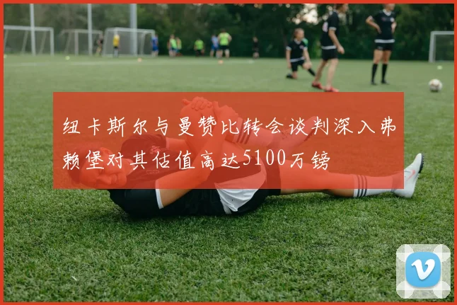 纽卡斯尔与曼赞比转会谈判深入弗赖堡对其估值高达5100万镑