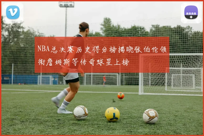 NBA总决赛历史得分榜揭晓张伯伦领衔詹姆斯等传奇球星上榜