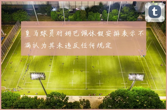 皇马球员对姆巴佩休假安排表示不满认为其未违反任何规定