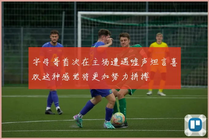 字母哥首次在主场遭遇嘘声坦言喜欢这种感觉将更加努力拼搏